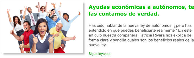 Ayudas econ�micas a aut�nomos, te las contamos de verdad.Has oido hablar de la nueva ley de aut�nomos, �pero has entendido en qu� puedes beneficiarte realmente? En este art�culo nuestra compa�era Patricia Rivera nos explica de forma clara y sencilla cuales son los beneficios reales de la nueva ley. Sigue leyendo.