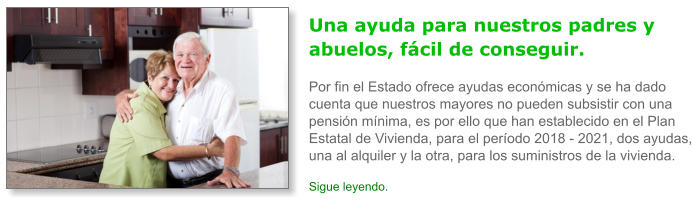 Una ayuda para nuestros padres y abuelos, f�cil de conseguir.Por fin el Estado ofrece ayudas econ�micas y se ha dado cuenta que nuestros mayores no pueden subsistir con una pensi�n m�nima, es por ello que han establecido en el Plan Estatal de Vivienda, para el per�odo 2018 - 2021, dos ayudas, una al alquiler y la otra, para los suministros de la vivienda. Sigue leyendo.
